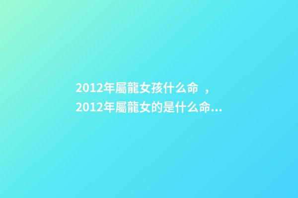 2012年屬龍女孩什么命，2012年屬龍女的是什么命 2012年出生屬龍女孩的運勢，2012年屬龍一生命運